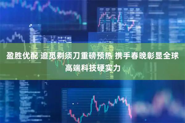 盈胜优配 追觅剃须刀重磅预热 携手春晚彰显全球高端科技硬实力