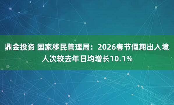 鼎金投资 国家移民管理局：2026春节假期出入境人次较去年日均增长10.1%