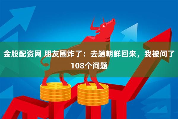 金股配资网 朋友圈炸了：去趟朝鲜回来，我被问了108个问题