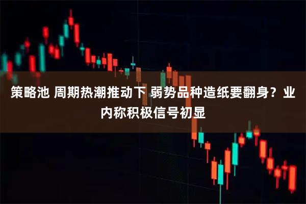 策略池 周期热潮推动下 弱势品种造纸要翻身？业内称积极信号初显