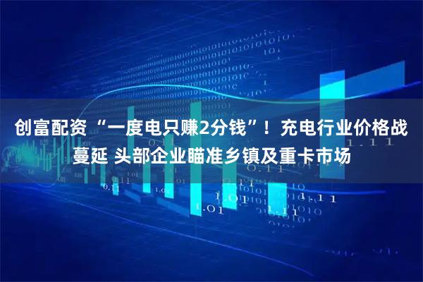 创富配资 “一度电只赚2分钱”！充电行业价格战蔓延 头部企业瞄准乡镇及重卡市场