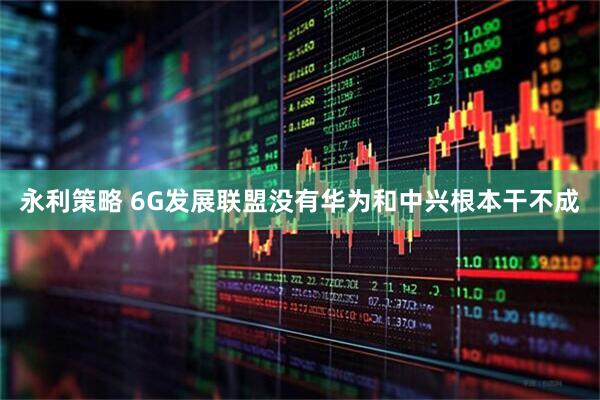 永利策略 6G发展联盟没有华为和中兴根本干不成