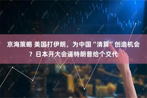 京海策略 美国打伊朗，为中国“清算”创造机会？日本开大会逼特朗普给个交代