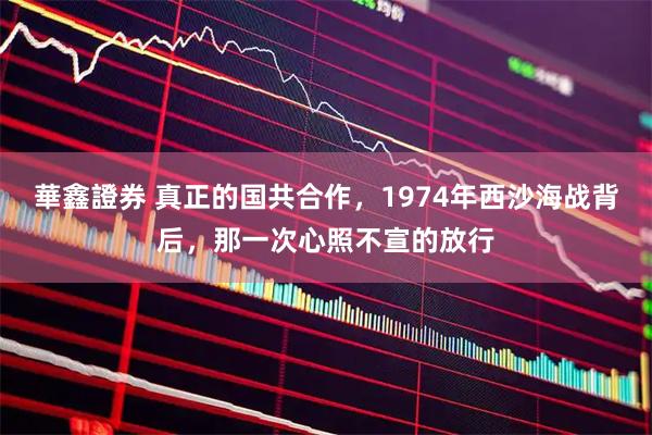 華鑫證券 真正的国共合作，1974年西沙海战背后，那一次心照不宣的放行