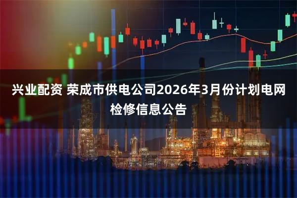 兴业配资 荣成市供电公司2026年3月份计划电网检修信息公告