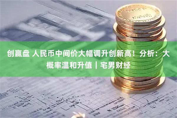 创赢盘 人民币中间价大幅调升创新高！分析：大概率温和升值｜宅男财经