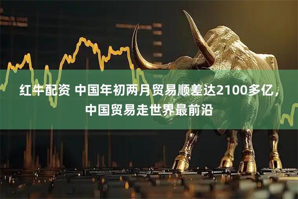 红牛配资 中国年初两月贸易顺差达2100多亿，中国贸易走世界最前沿