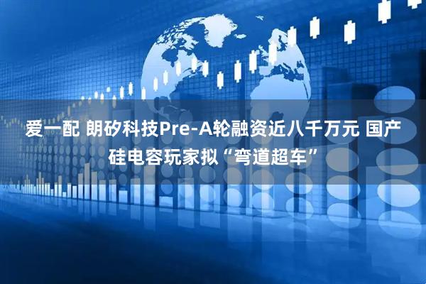爱一配 朗矽科技Pre-A轮融资近八千万元 国产硅电容玩家拟“弯道超车”