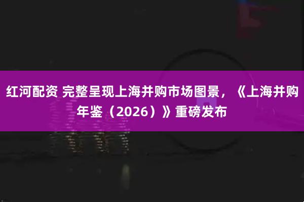 红河配资 完整呈现上海并购市场图景，《上海并购年鉴（2026）》重磅发布