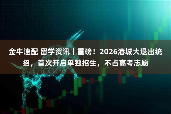 金牛速配 留学资讯｜重磅！2026港城大退出统招，首次开启单独招生，不占高考志愿