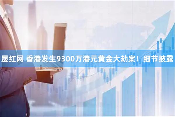 晟红网 香港发生9300万港元黄金大劫案！细节披露