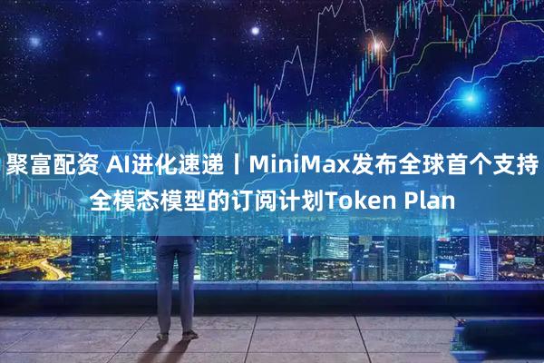 聚富配资 AI进化速递丨MiniMax发布全球首个支持全模态模型的订阅计划Token Plan