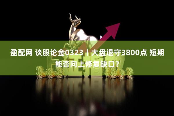 盈配网 谈股论金0323丨大盘退守3800点 短期能否向上修复缺口？