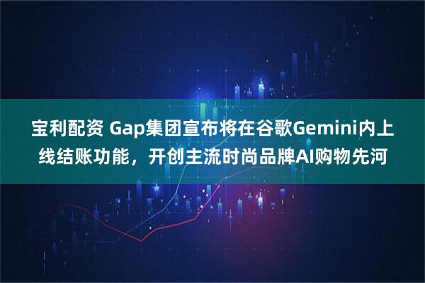 宝利配资 Gap集团宣布将在谷歌Gemini内上线结账功能，开创主流时尚品牌AI购物先河