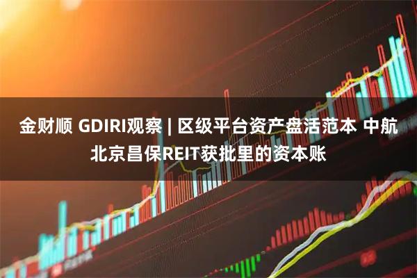 金财顺 GDIRI观察 | 区级平台资产盘活范本 中航北京昌保REIT获批里的资本账