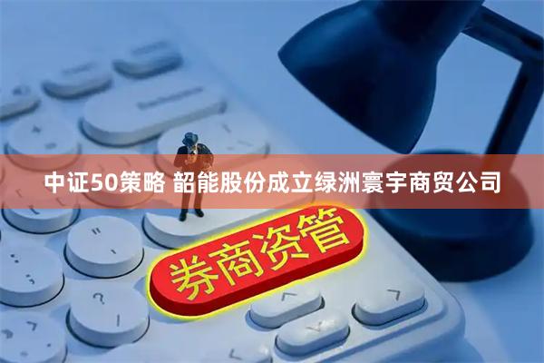中证50策略 韶能股份成立绿洲寰宇商贸公司