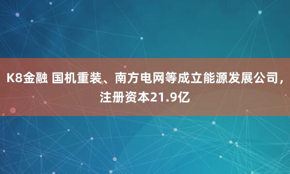 K8金融 国机重装、南方电网等成立能源发展公司，注册资本21.9亿