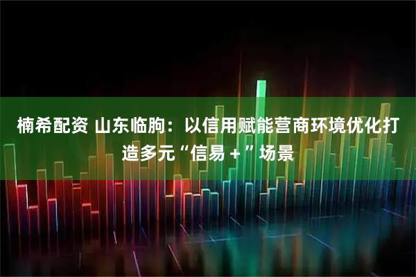 楠希配资 山东临朐：以信用赋能营商环境优化打造多元“信易＋”场景