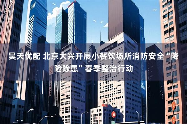 昊天优配 北京大兴开展小餐饮场所消防安全“降险除患”春季整治行动