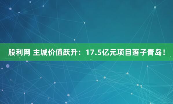 股利网 主城价值跃升：17.5亿元项目落子青岛！