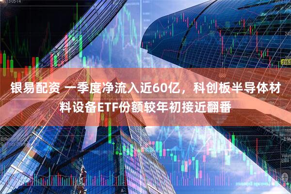 银易配资 一季度净流入近60亿，科创板半导体材料设备ETF份额较年初接近翻番