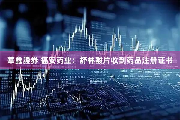 華鑫證券 福安药业：舒林酸片收到药品注册证书