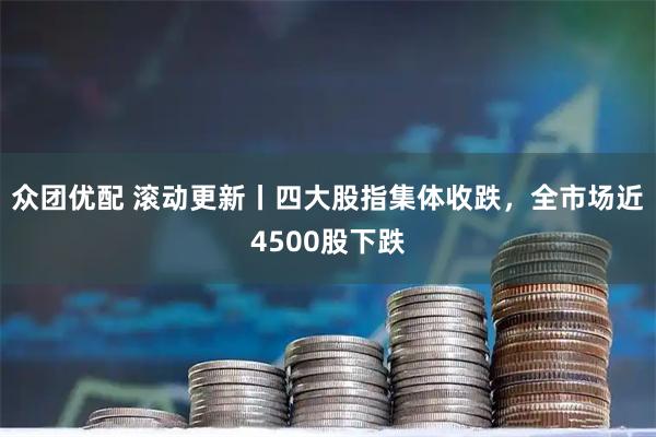 众团优配 滚动更新丨四大股指集体收跌，全市场近4500股下跌