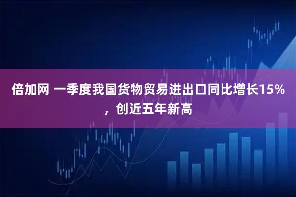 倍加网 一季度我国货物贸易进出口同比增长15%，创近五年新高