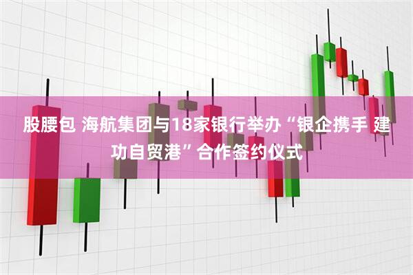 股腰包 海航集团与18家银行举办“银企携手 建功自贸港”合作签约仪式