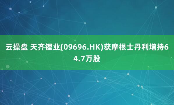 云操盘 天齐锂业(09696.HK)获摩根士丹利增持64.7万股
