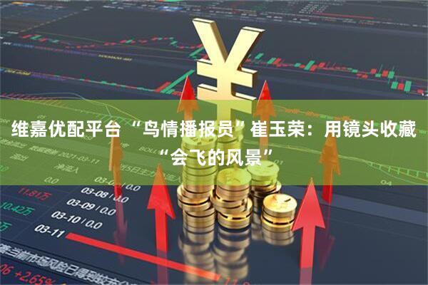 维嘉优配平台 “鸟情播报员”崔玉荣：用镜头收藏“会飞的风景”