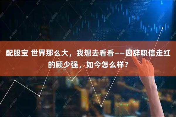 配股宝 世界那么大，我想去看看——因辞职信走红的顾少强，如今怎么样？