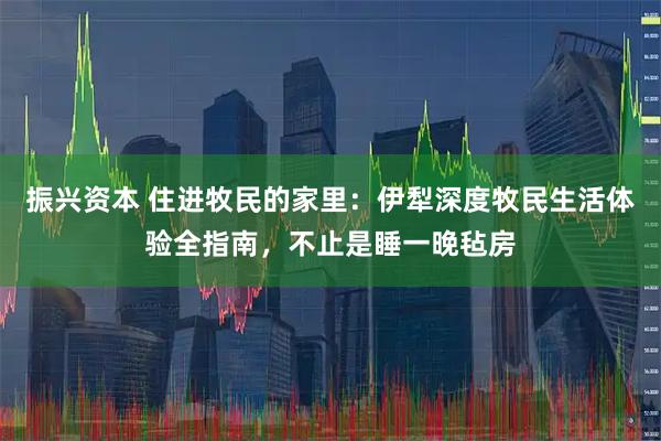 振兴资本 住进牧民的家里：伊犁深度牧民生活体验全指南，不止是睡一晚毡房