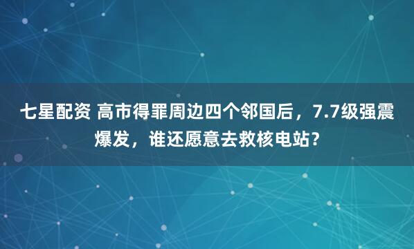 七星配资 高市得罪周边四个邻国后,7.7级强震爆发,谁还愿意去救核电站?