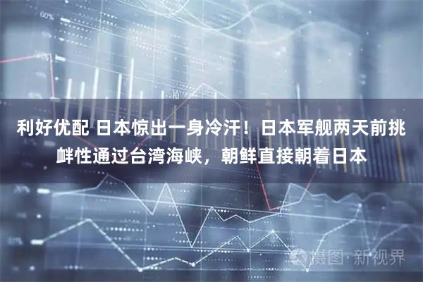 利好优配 日本惊出一身冷汗！日本军舰两天前挑衅性通过台湾海峡，朝鲜直接朝着日本