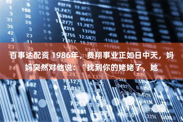 百事达配资 1986年，费翔事业正如日中天，妈妈突然对他说：“找到你的姥姥了，她