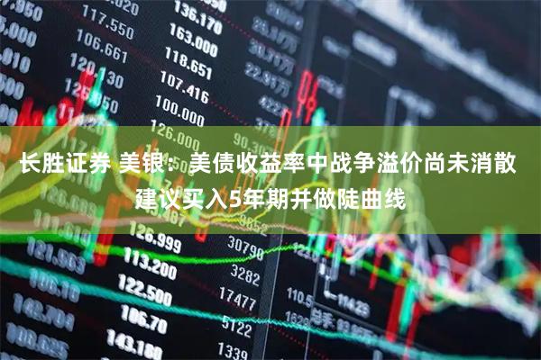 长胜证券 美银：美债收益率中战争溢价尚未消散 建议买入5年期并做陡曲线