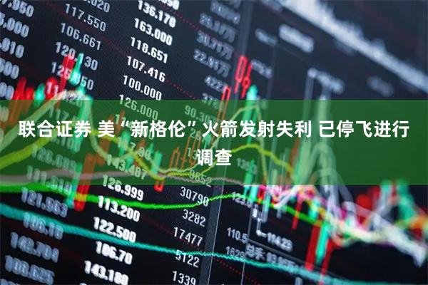 联合证券 美“新格伦”火箭发射失利 已停飞进行调查
