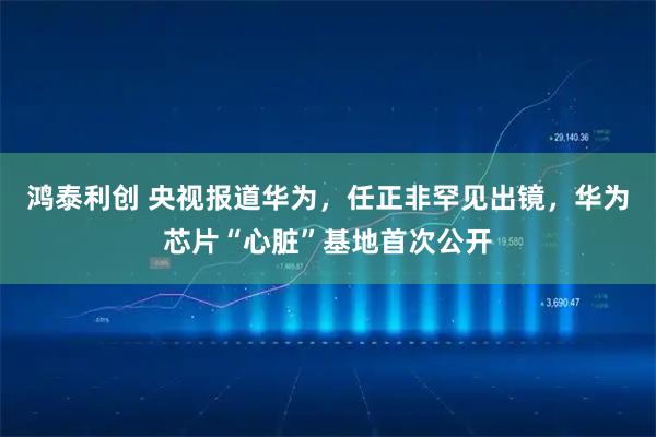 鸿泰利创 央视报道华为,任正非罕见出镜,华为芯片“心脏”基地首次公开