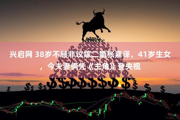 兴启网 38岁不顾非议嫁二婚张嘉译，41岁生女，今夫妻俩凭《主角》登央视