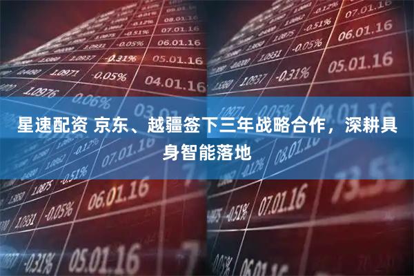 星速配资 京东、越疆签下三年战略合作,深耕具身智能落地