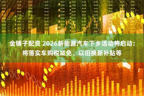 金铺子配资 2026新能源汽车下乡活动将启动：将落实车购税减免、以旧换新补贴等