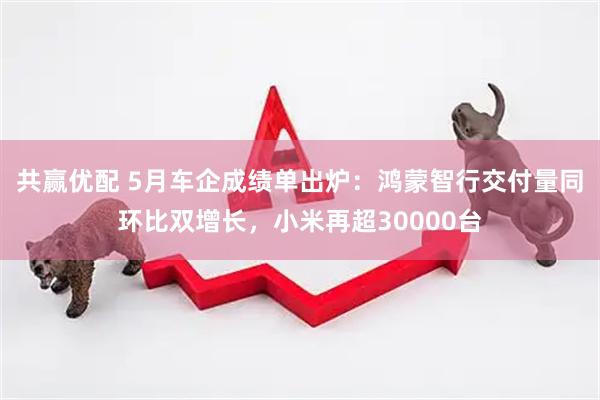 共赢优配 5月车企成绩单出炉：鸿蒙智行交付量同环比双增长，小米再超30000台