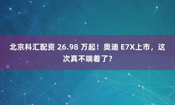 北京科汇配资 26.98 万起！奥迪 E7X上市，这次真不端着了？