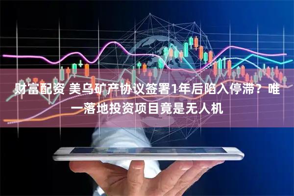 财富配资 美乌矿产协议签署1年后陷入停滞？唯一落地投资项目竟是无人机