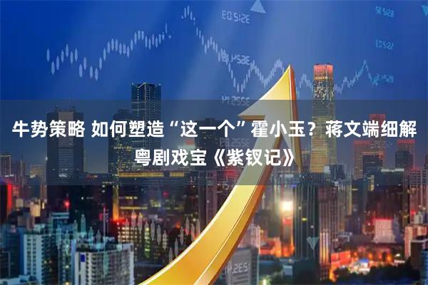 牛势策略 如何塑造“这一个”霍小玉？蒋文端细解粤剧戏宝《紫钗记》