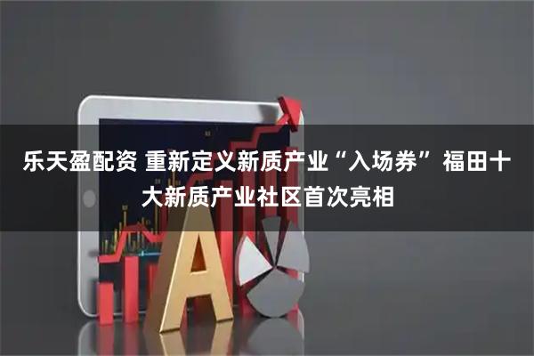 乐天盈配资 重新定义新质产业“入场券” 福田十大新质产业社区首次亮相