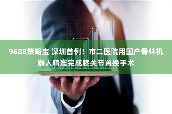 9688策略宝 深圳首例！市二医院用国产骨科机器人精准完成膝关节置换手术